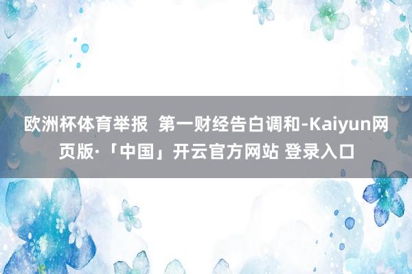 欧洲杯体育举报  第一财经告白调和-Kaiyun网页版·「中国」开云官方网站 登录入口