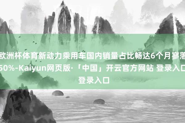 欧洲杯体育新动力乘用车国内销量占比畅达6个月寥落50%-Kaiyun网页版·「中国」开云官方网站 登录入口