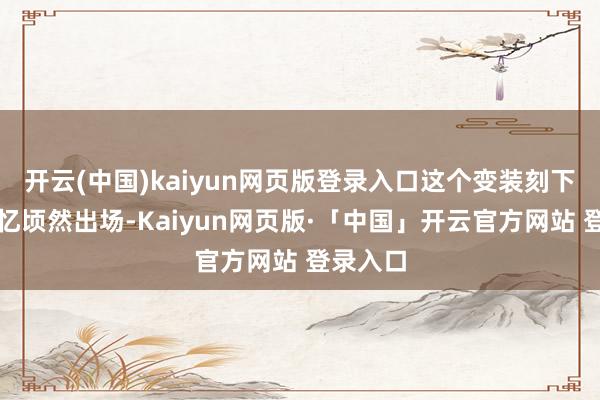 开云(中国)kaiyun网页版登录入口这个变装刻下只在回忆顷然出场-Kaiyun网页版·「中国」开云官方网站 登录入口
