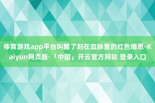 体育游戏app平台叫醒了刻在血脉里的红色缅思-Kaiyun网页版·「中国」开云官方网站 登录入口