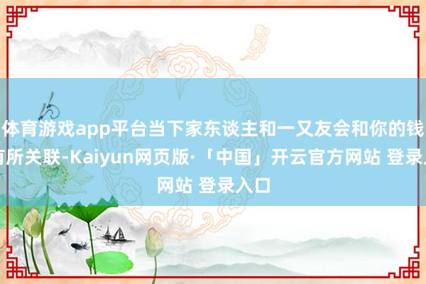 体育游戏app平台当下家东谈主和一又友会和你的钱包有所关联-Kaiyun网页版·「中国」开云官方网站 登录入口