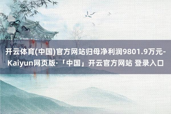 开云体育(中国)官方网站归母净利润9801.9万元-Kaiyun网页版·「中国」开云官方网站 登录入口