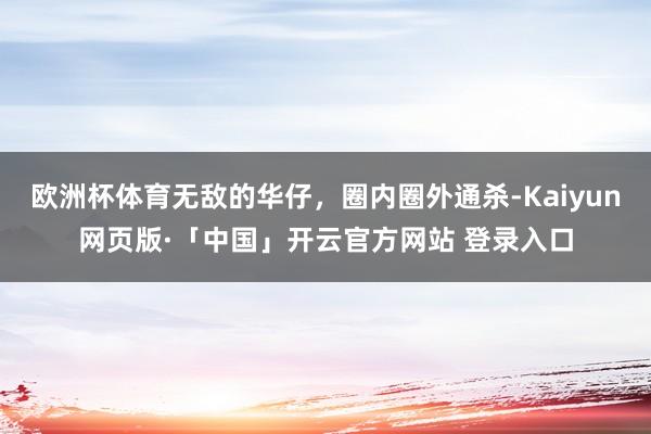欧洲杯体育无敌的华仔，圈内圈外通杀-Kaiyun网页版·「中国」开云官方网站 登录入口