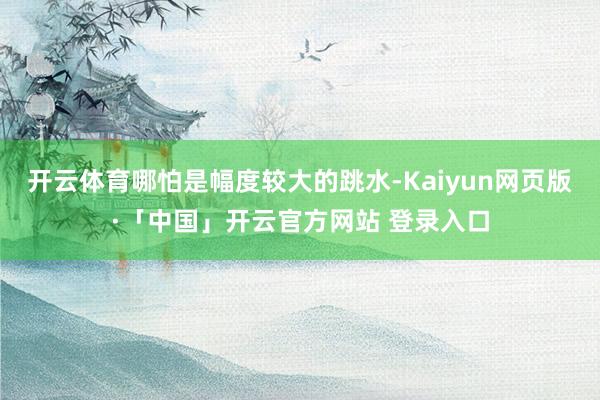 开云体育哪怕是幅度较大的跳水-Kaiyun网页版·「中国」开云官方网站 登录入口