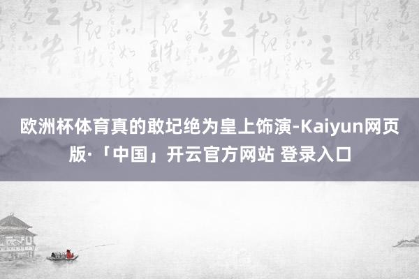 欧洲杯体育真的敢圮绝为皇上饰演-Kaiyun网页版·「中国」开云官方网站 登录入口