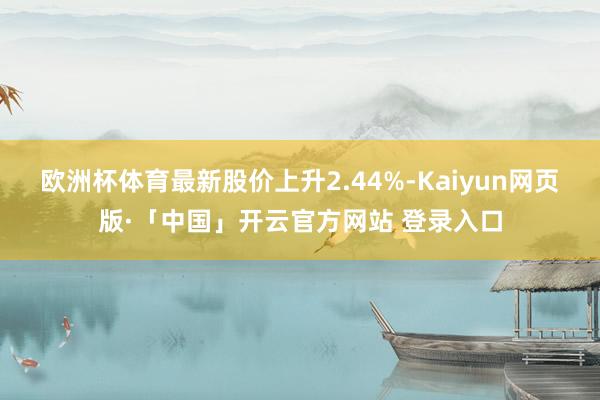 欧洲杯体育最新股价上升2.44%-Kaiyun网页版·「中国」开云官方网站 登录入口