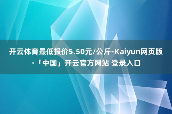 开云体育最低报价5.50元/公斤-Kaiyun网页版·「中国」开云官方网站 登录入口