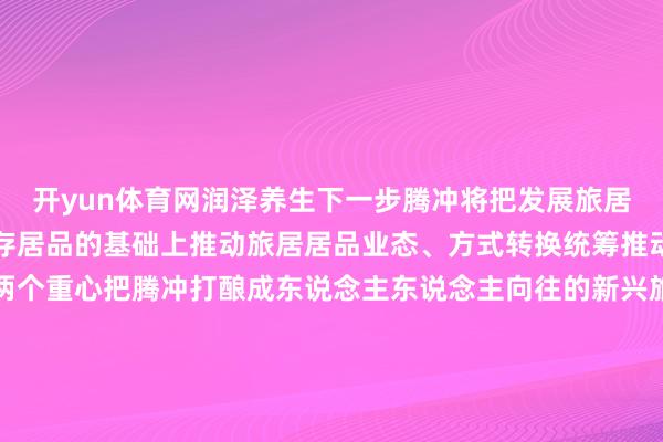 开yun体育网润泽养生下一步腾冲将把发展旅居产业四肢一项重心在现存居品的基础上推动旅居居品业态、方式转换统筹推动城镇旅居和乡村旅居两个重心把腾冲打酿成东说念主东说念主向往的新兴旅居野心地让更多的东说念
