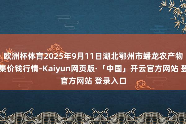 欧洲杯体育2025年9月11日湖北鄂州市蟠龙农产物批发市集价钱行情-Kaiyun网页版·「中国」开云官方网站 登录入口