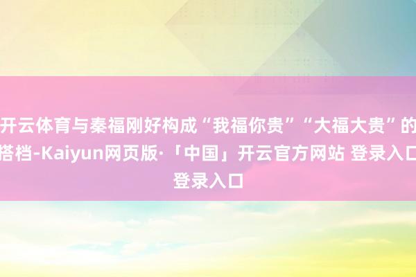 开云体育与秦福刚好构成“我福你贵”“大福大贵”的搭档-Kaiyun网页版·「中国」开云官方网站 登录入口