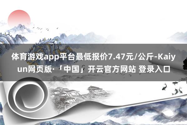 体育游戏app平台最低报价7.47元/公斤-Kaiyun网页版·「中国」开云官方网站 登录入口