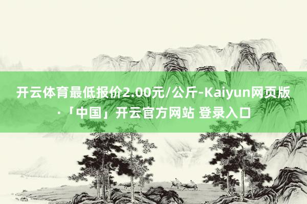 开云体育最低报价2.00元/公斤-Kaiyun网页版·「中国」开云官方网站 登录入口