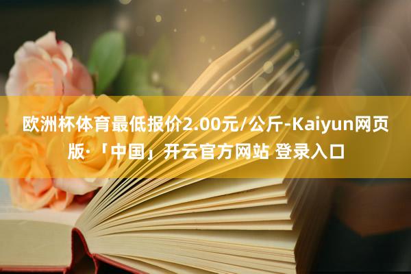 欧洲杯体育最低报价2.00元/公斤-Kaiyun网页版·「中国」开云官方网站 登录入口