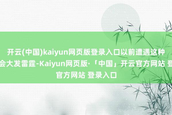 开云(中国)kaiyun网页版登录入口以前遭遇这种事详情会大发雷霆-Kaiyun网页版·「中国」开云官方网站 登录入口