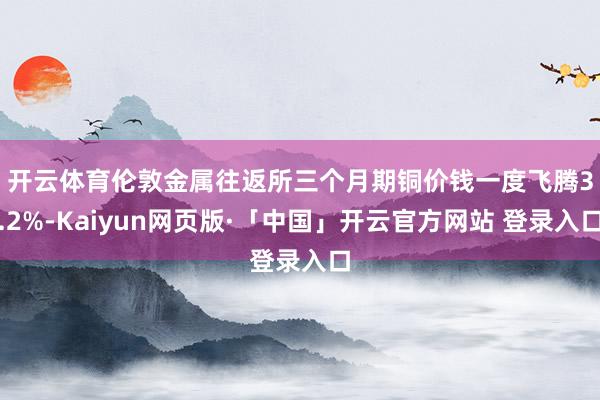 开云体育　　伦敦金属往返所三个月期铜价钱一度飞腾3.2%-Kaiyun网页版·「中国」开云官方网站 登录入口