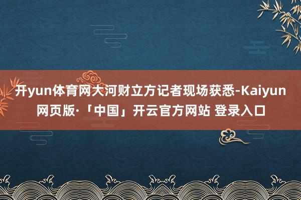 开yun体育网大河财立方记者现场获悉-Kaiyun网页版·「中国」开云官方网站 登录入口