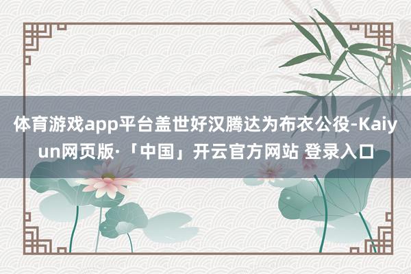 体育游戏app平台盖世好汉腾达为布衣公役-Kaiyun网页版·「中国」开云官方网站 登录入口