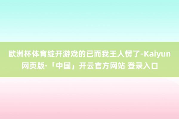 欧洲杯体育绽开游戏的已而我王人愣了-Kaiyun网页版·「中国」开云官方网站 登录入口