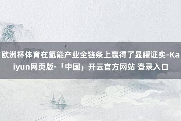 欧洲杯体育在氢能产业全链条上赢得了显耀证实-Kaiyun网页版·「中国」开云官方网站 登录入口