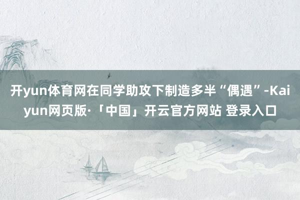 开yun体育网在同学助攻下制造多半“偶遇”-Kaiyun网页版·「中国」开云官方网站 登录入口