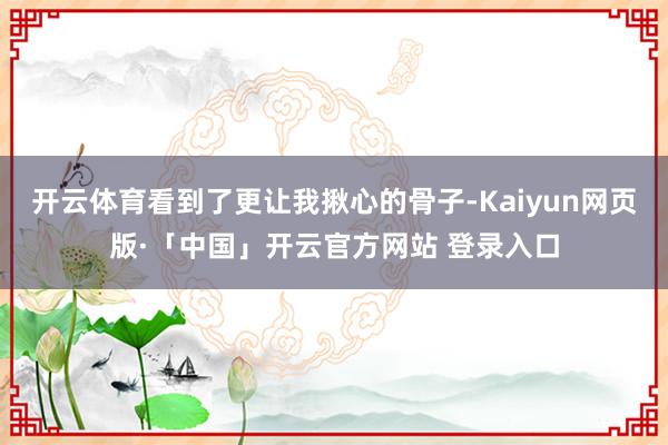 开云体育看到了更让我揪心的骨子-Kaiyun网页版·「中国」开云官方网站 登录入口
