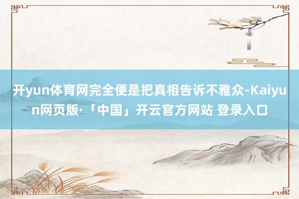 开yun体育网完全便是把真相告诉不雅众-Kaiyun网页版·「中国」开云官方网站 登录入口