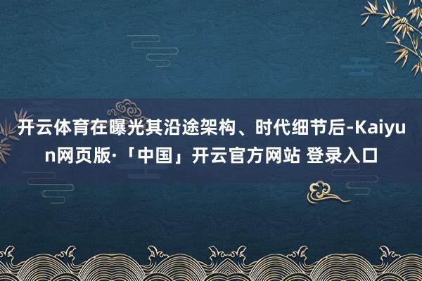 开云体育在曝光其沿途架构、时代细节后-Kaiyun网页版·「中国」开云官方网站 登录入口