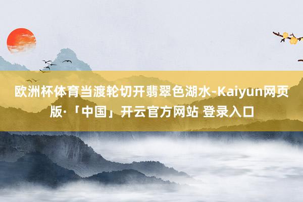 欧洲杯体育当渡轮切开翡翠色湖水-Kaiyun网页版·「中国」开云官方网站 登录入口