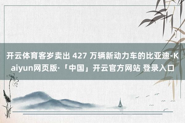 开云体育客岁卖出 427 万辆新动力车的比亚迪-Kaiyun网页版·「中国」开云官方网站 登录入口