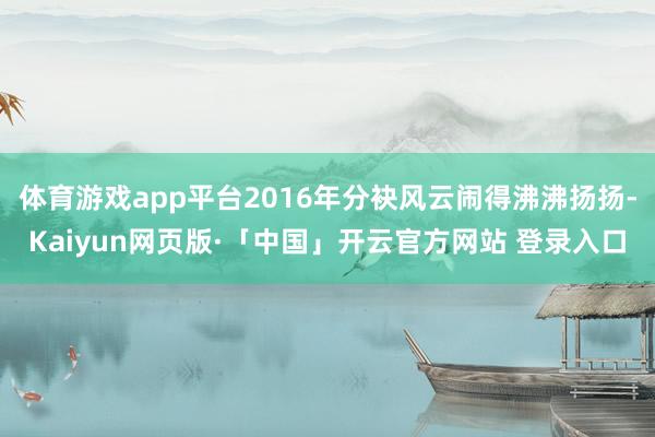 体育游戏app平台2016年分袂风云闹得沸沸扬扬-Kaiyun网页版·「中国」开云官方网站 登录入口