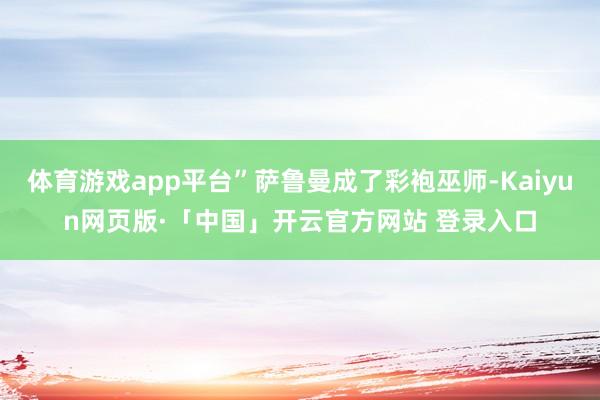 体育游戏app平台”萨鲁曼成了彩袍巫师-Kaiyun网页版·「中国」开云官方网站 登录入口