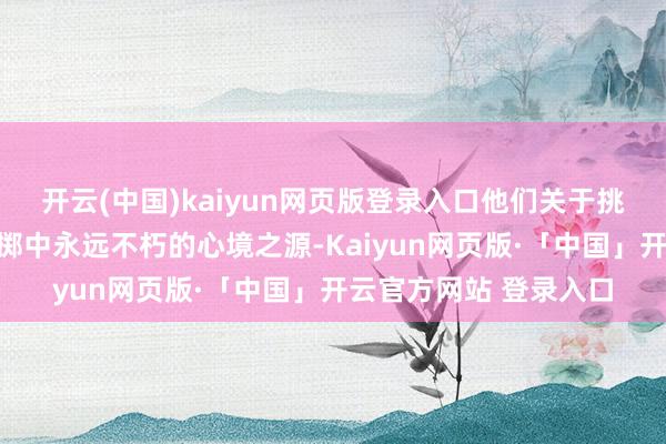 开云(中国)kaiyun网页版登录入口他们关于挑战的渴慕成了他们性掷中永远不朽的心境之源-Kaiyun网页版·「中国」开云官方网站 登录入口