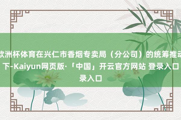 欧洲杯体育在兴仁市香烟专卖局（分公司）的统筹推动下-Kaiyun网页版·「中国」开云官方网站 登录入口