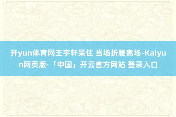 开yun体育网王宇轩呆住 当场折腰离场-Kaiyun网页版·「中国」开云官方网站 登录入口
