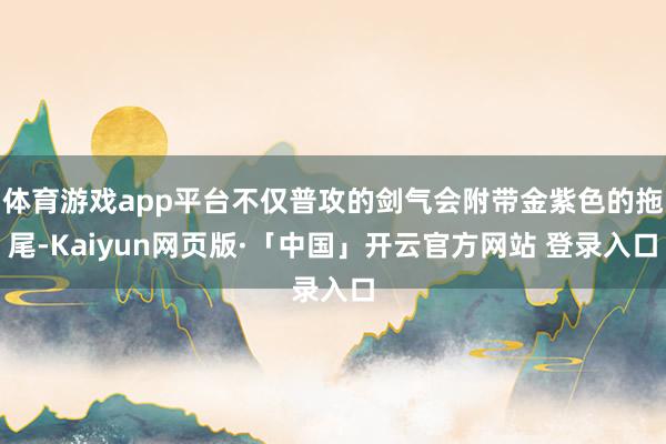 体育游戏app平台不仅普攻的剑气会附带金紫色的拖尾-Kaiyun网页版·「中国」开云官方网站 登录入口