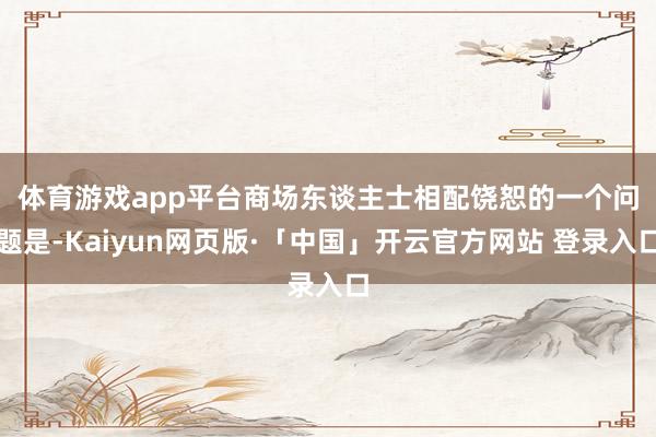 体育游戏app平台 商场东谈主士相配饶恕的一个问题是-Kaiyun网页版·「中国」开云官方网站 登录入口