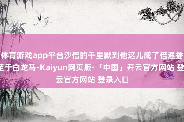 体育游戏app平台沙僧的千里默到他这儿成了倍速播放；-至于白龙马-Kaiyun网页版·「中国」开云官方网站 登录入口