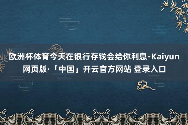 欧洲杯体育今天在银行存钱会给你利息-Kaiyun网页版·「中国」开云官方网站 登录入口