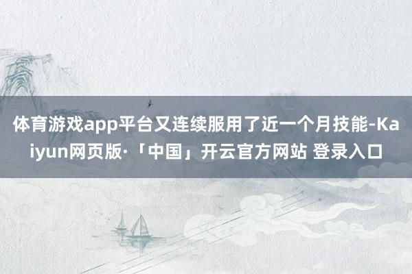 体育游戏app平台又连续服用了近一个月技能-Kaiyun网页版·「中国」开云官方网站 登录入口