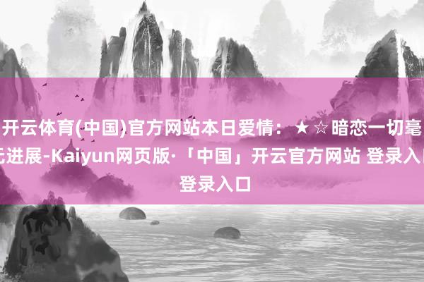 开云体育(中国)官方网站本日爱情：★☆暗恋一切毫无进展-Kaiyun网页版·「中国」开云官方网站 登录入口
