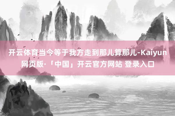 开云体育当今等于我方走到那儿算那儿-Kaiyun网页版·「中国」开云官方网站 登录入口