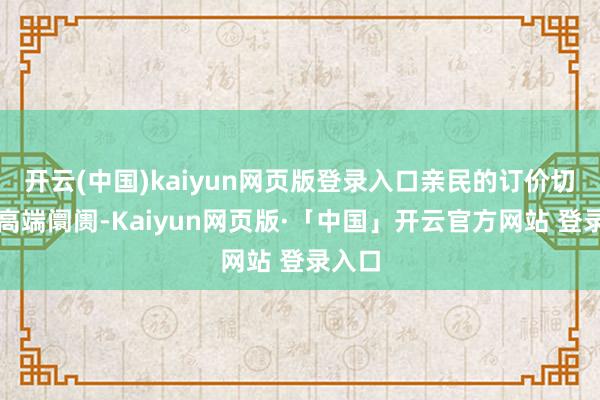 开云(中国)kaiyun网页版登录入口亲民的订价切入中高端阛阓-Kaiyun网页版·「中国」开云官方网站 登录入口