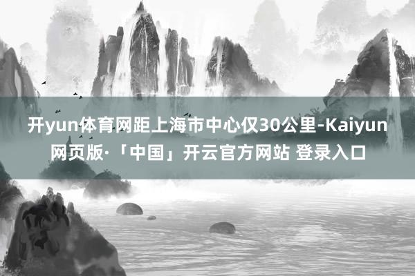 开yun体育网距上海市中心仅30公里-Kaiyun网页版·「中国」开云官方网站 登录入口