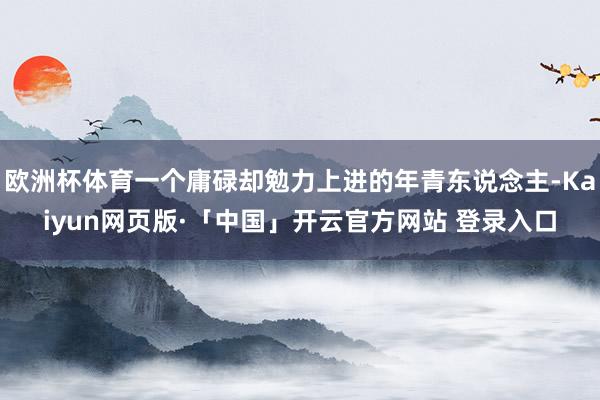 欧洲杯体育一个庸碌却勉力上进的年青东说念主-Kaiyun网页版·「中国」开云官方网站 登录入口