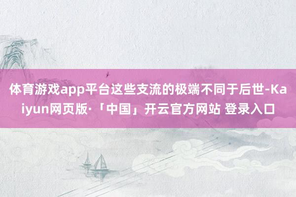 体育游戏app平台这些支流的极端不同于后世-Kaiyun网页版·「中国」开云官方网站 登录入口