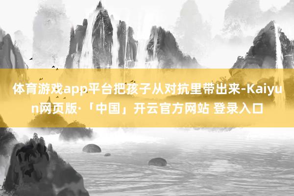 体育游戏app平台把孩子从对抗里带出来-Kaiyun网页版·「中国」开云官方网站 登录入口