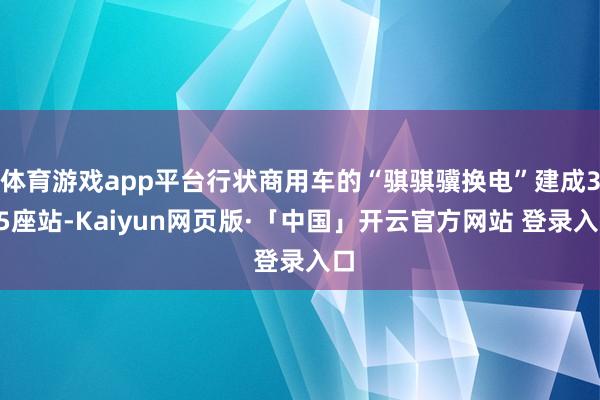 体育游戏app平台行状商用车的“骐骐骥换电”建成305座站-Kaiyun网页版·「中国」开云官方网站 登录入口