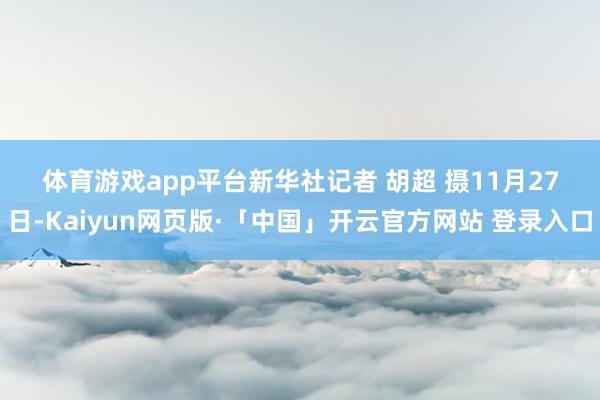 体育游戏app平台 新华社记者 胡超 摄 11月27日-Kaiyun网页版·「中国」开云官方网站 登录入口