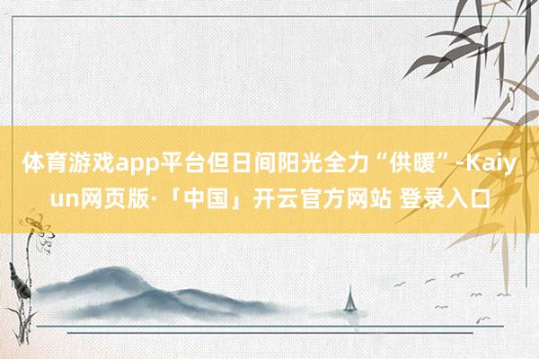 体育游戏app平台但日间阳光全力“供暖”-Kaiyun网页版·「中国」开云官方网站 登录入口