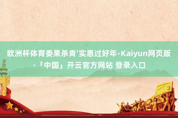 欧洲杯体育委果杀青‘实惠过好年-Kaiyun网页版·「中国」开云官方网站 登录入口